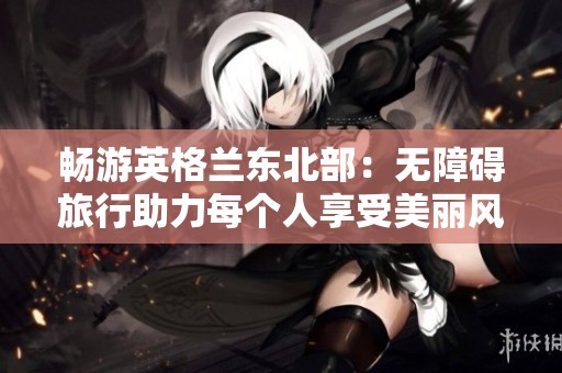 畅游英格兰东北部：无障碍旅行助力每个人享受美丽风光