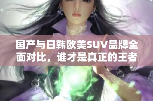 国产与日韩欧美SUV品牌全面对比，谁才是真正的王者