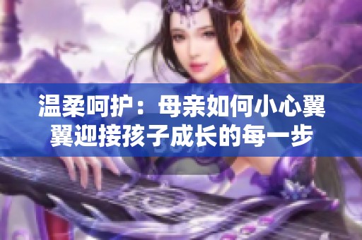 温柔呵护：母亲如何小心翼翼迎接孩子成长的每一步