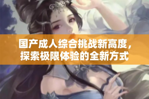 国产成人综合挑战新高度，探索极限体验的全新方式