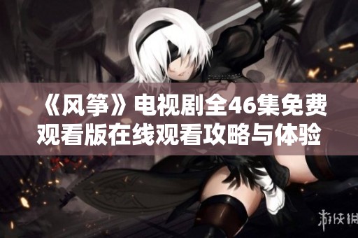 《风筝》电视剧全46集免费观看版在线观看攻略与体验分享