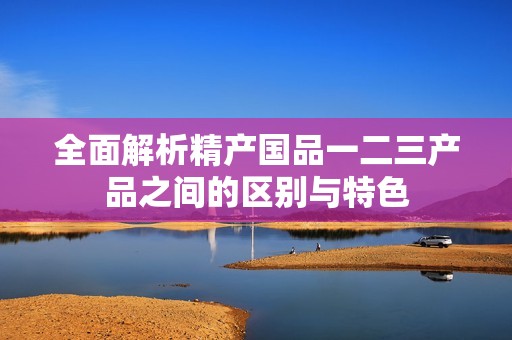 全面解析精产国品一二三产品之间的区别与特色
