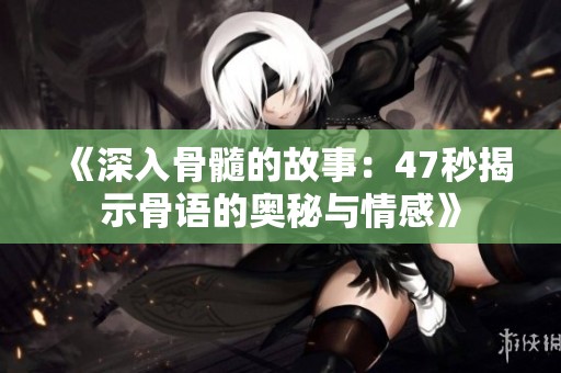 《深入骨髓的故事：47秒揭示骨语的奥秘与情感》