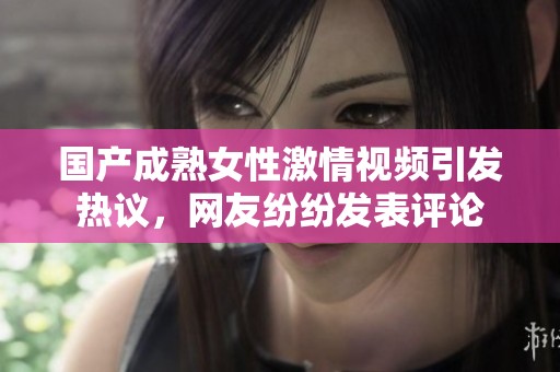 国产成熟女性激情视频引发热议，网友纷纷发表评论