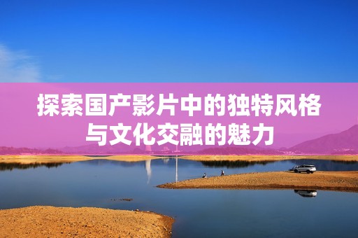 探索国产影片中的独特风格与文化交融的魅力