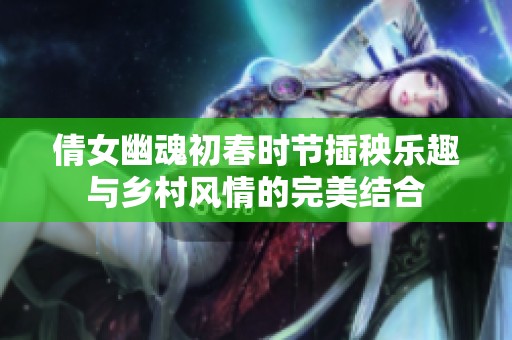 倩女幽魂初春时节插秧乐趣与乡村风情的完美结合