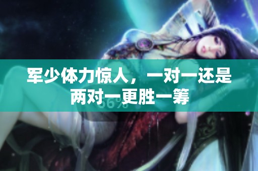 军少体力惊人，一对一还是两对一更胜一筹