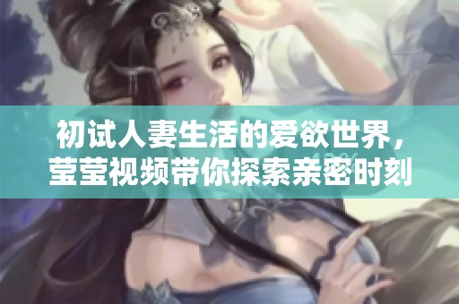初试人妻生活的爱欲世界，莹莹视频带你探索亲密时刻