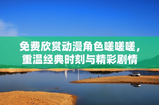 免费欣赏动漫角色嗟嗟嗟，重温经典时刻与精彩剧情