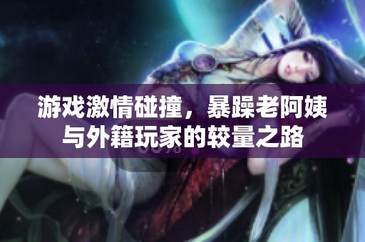 游戏激情碰撞，暴躁老阿姨与外籍玩家的较量之路
