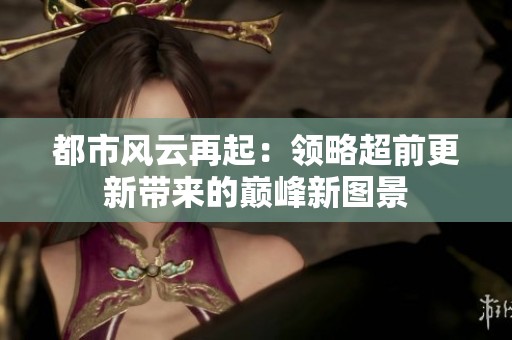 都市风云再起：领略超前更新带来的巅峰新图景