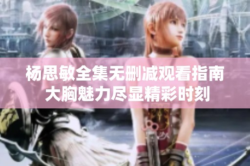 杨思敏全集无删减观看指南 大胸魅力尽显精彩时刻