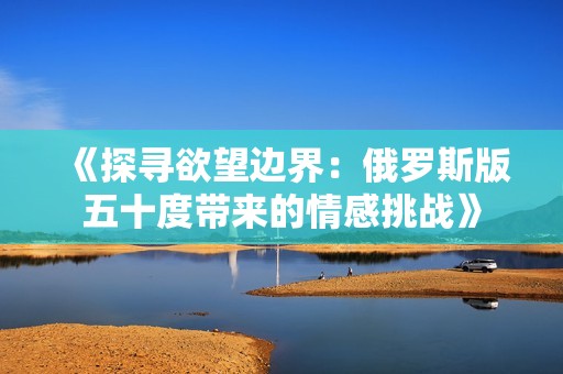 《探寻欲望边界：俄罗斯版五十度带来的情感挑战》
