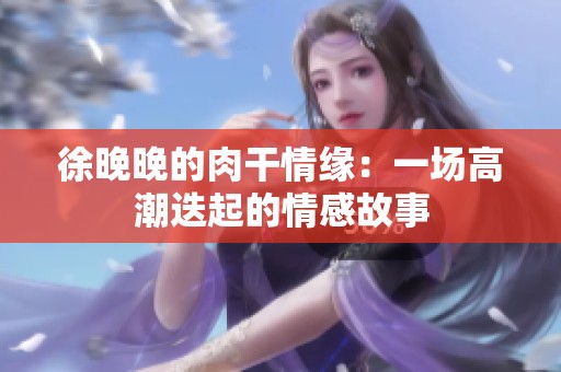 徐晚晚的肉干情缘：一场高潮迭起的情感故事