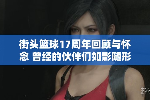 街头篮球17周年回顾与怀念 曾经的伙伴们如影随形