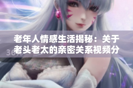 老年人情感生活揭秘：关于老头老太的亲密关系视频分享