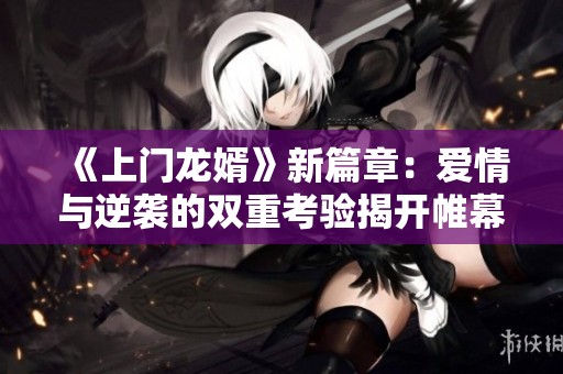 《上门龙婿》新篇章：爱情与逆袭的双重考验揭开帷幕