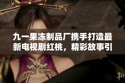 九一果冻制品厂携手打造最新电视剧红桃，精彩故事引人瞩目