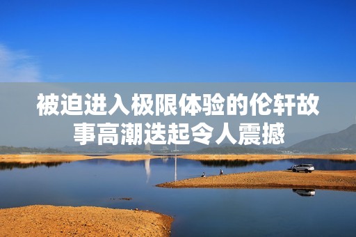 被迫进入极限体验的伦轩故事高潮迭起令人震撼