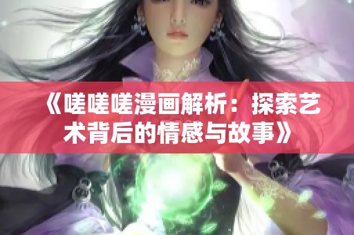 《嗟嗟嗟漫画解析：探索艺术背后的情感与故事》
