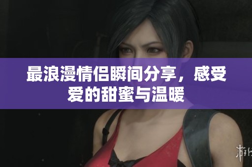 最浪漫情侣瞬间分享，感受爱的甜蜜与温暖