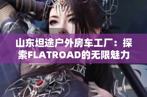 山东坦途户外房车工厂：探索FLATROAD的无限魅力与精彩生活