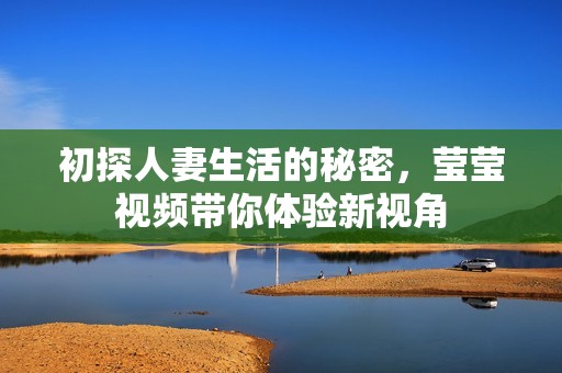 初探人妻生活的秘密，莹莹视频带你体验新视角