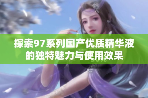 探索97系列国产优质精华液的独特魅力与使用效果