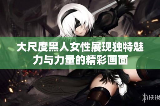 大尺度黑人女性展现独特魅力与力量的精彩画面
