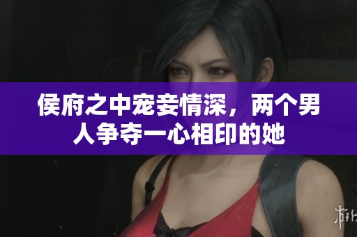 侯府之中宠妾情深，两个男人争夺一心相印的她