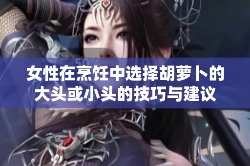 女性在烹饪中选择胡萝卜的大头或小头的技巧与建议
