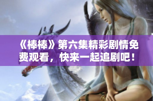 《棒棒》第六集精彩剧情免费观看，快来一起追剧吧！