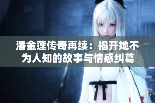 潘金莲传奇再续：揭开她不为人知的故事与情感纠葛