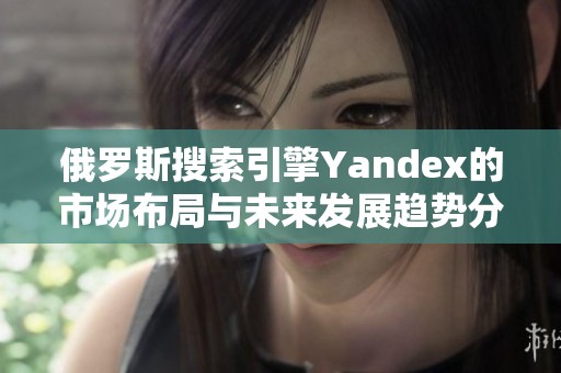 俄罗斯搜索引擎Yandex的市场布局与未来发展趋势分析