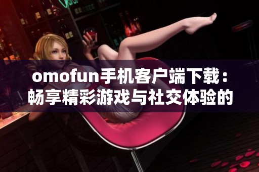omofun手机客户端下载：畅享精彩游戏与社交体验的全新选择