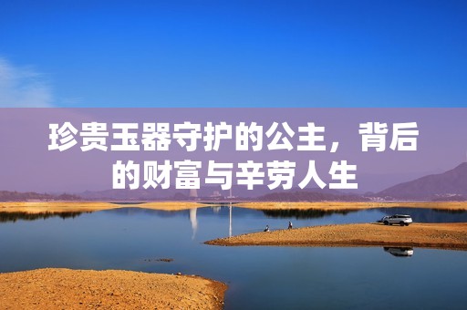 珍贵玉器守护的公主，背后的财富与辛劳人生