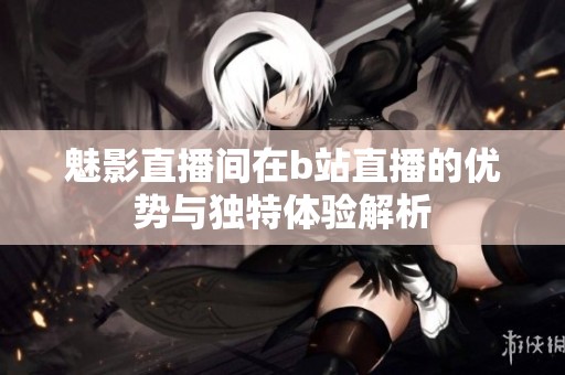 魅影直播间在b站直播的优势与独特体验解析