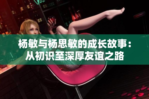 杨敏与杨思敏的成长故事：从初识至深厚友谊之路