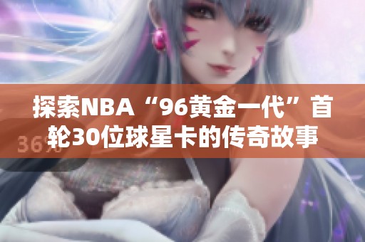 探索NBA“96黄金一代”首轮30位球星卡的传奇故事