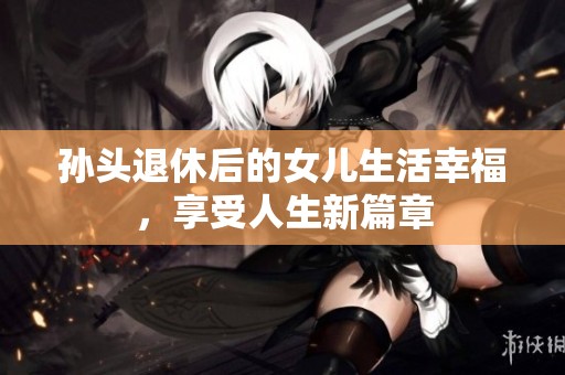 孙头退休后的女儿生活幸福，享受人生新篇章