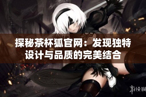 探秘茶杯狐官网：发现独特设计与品质的完美结合