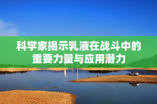 科学家揭示乳液在战斗中的重要力量与应用潜力