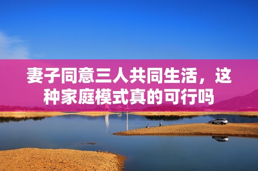 妻子同意三人共同生活，这种家庭模式真的可行吗
