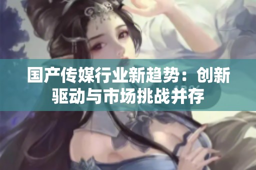 国产传媒行业新趋势：创新驱动与市场挑战并存