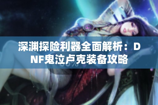 深渊探险利器全面解析：DNF鬼泣卢克装备攻略