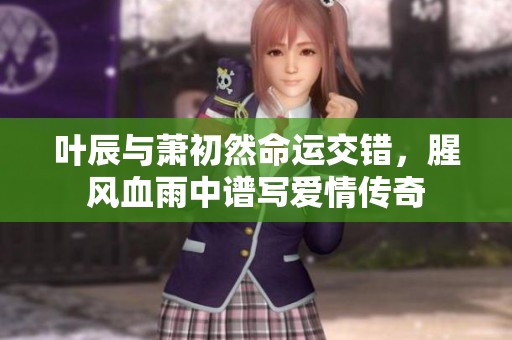 叶辰与萧初然命运交错，腥风血雨中谱写爱情传奇
