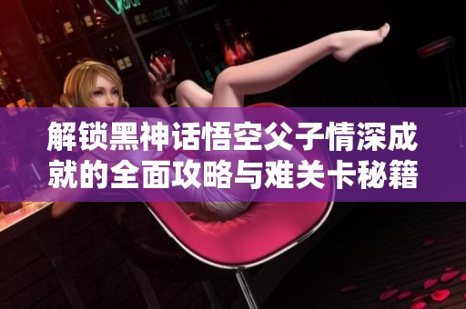 解锁黑神话悟空父子情深成就的全面攻略与难关卡秘籍