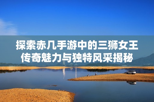 探索赤几手游中的三狮女王传奇魅力与独特风采揭秘