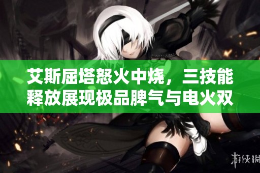 艾斯屈塔怒火中烧，三技能释放展现极品脾气与电火双重伤害