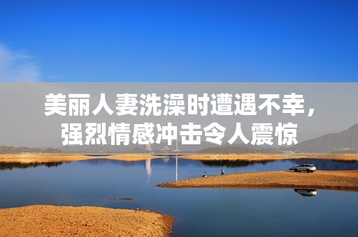 美丽人妻洗澡时遭遇不幸，强烈情感冲击令人震惊